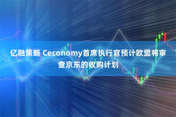 亿融策略 Ceconomy首席执行官预计欧盟将审查京东的收购计划