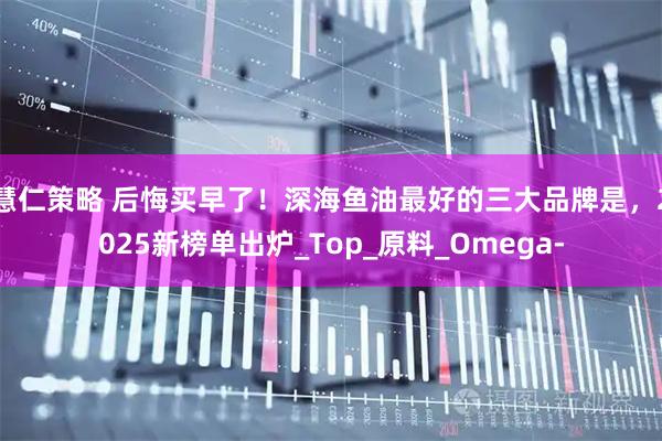 慧仁策略 后悔买早了！深海鱼油最好的三大品牌是，2025新榜单出炉_Top_原料_Omega-