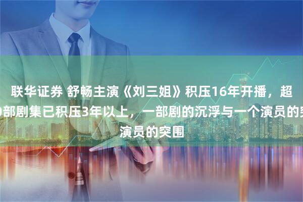联华证券 舒畅主演《刘三姐》积压16年开播，超400部剧集已积压3年以上，一部剧的沉浮与一个演员的突围