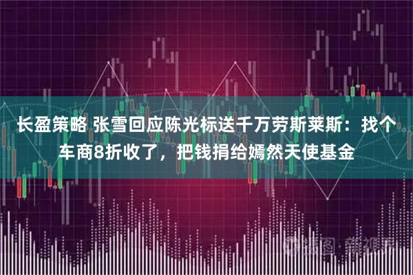 长盈策略 张雪回应陈光标送千万劳斯莱斯：找个车商8折收了，把钱捐给嫣然天使基金
