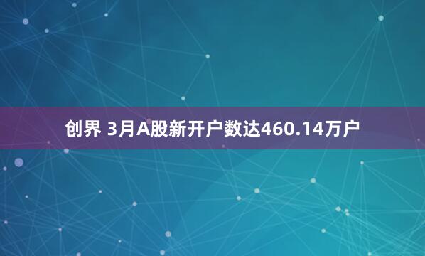 创界 3月A股新开户数达460.14万户