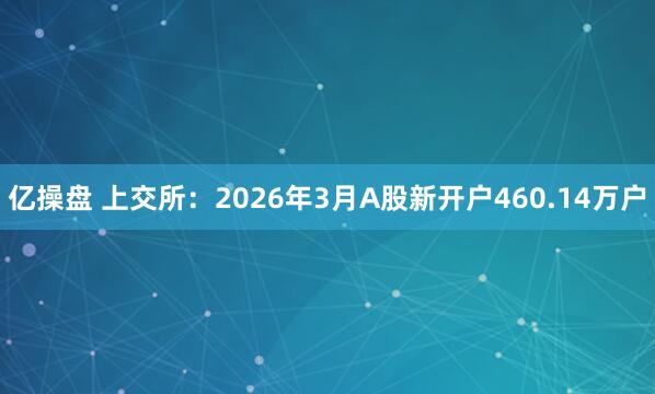 亿操盘 上交所：2026年3月A股新开户460.14万户