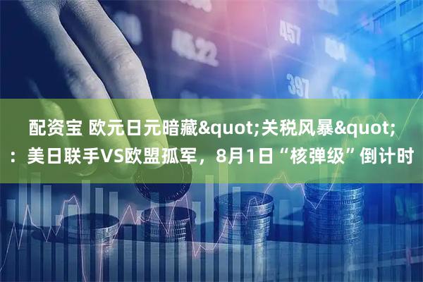 配资宝 欧元日元暗藏"关税风暴"：美日联手VS欧盟孤军，8月1日“核弹级”倒计时
