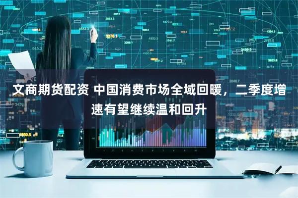 文商期货配资 中国消费市场全域回暖，二季度增速有望继续温和回升