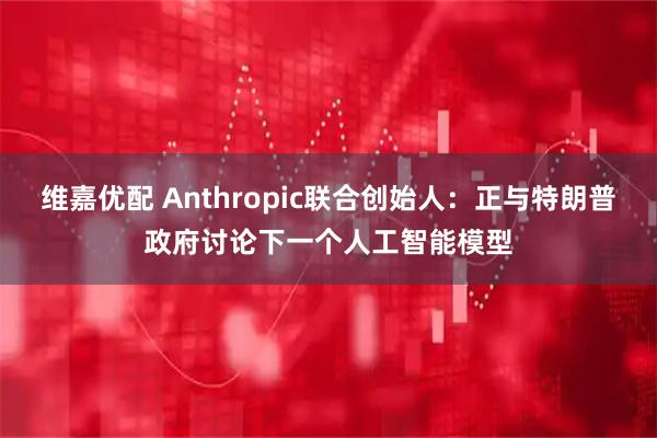 维嘉优配 Anthropic联合创始人：正与特朗普政府讨论下一个人工智能模型